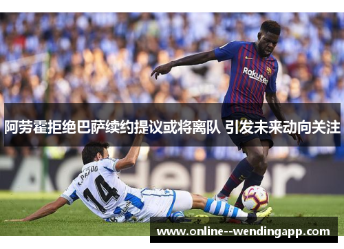 阿劳霍拒绝巴萨续约提议或将离队 引发未来动向关注