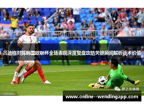 吕迪格对阵韩国欧联杯全场表现深度复盘攻防关键瞬间解析战术价值 吕迪格对阵韩国欧联杯全场表现深度复盘攻防关键瞬间解析战术价值